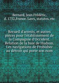 Recueil d'arrests, et autres pi?ces pour l'?tablissement de la Compagnie d'Occident. Relation de la baie de Hudson. Les navigations de Frobisher au d?troit qui porte son nom