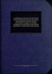 A collection of such acts of the Synod of the Presbyterian Church of Canada, in Connection with the Church of Scotland, as appear to contain standing laws and rules of the Church microform : extracted from the records
