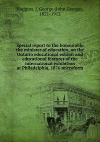 Special report to the honourable the minister of education, on the Ontario educational exhibit and educational features of the international exhibition at Philadelphia, 1876 microform
