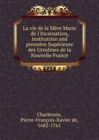 La vie de la M?re Marie de l'Incarnation, institutrice and premi?re Sup?rieure des Ursulines de la Nouvelle France