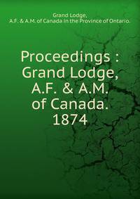Proceedings : Grand Lodge, A.F. &amp; A.M. of Canada. 1874.
