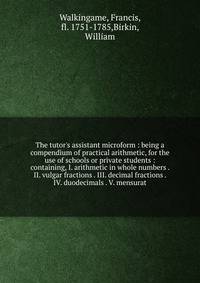 The tutor's assistant microform : being a compendium of practical arithmetic, for the use of schools or private students : containing, I. arithmetic in whole numbers . II. vulgar fractions . III. decimal fractions . IV. duodecimals . V. mensurat