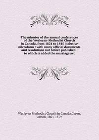 The minutes of the annual conferences of the Wesleyan-Methodist Church in Canada, from 1824 to 1845 inclusive microform : with many official documents and resolutions not before published : to which is added the marriage act