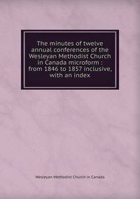 The minutes of twelve annual conferences of the Wesleyan Methodist Church in Canada microform : from 1846 to 1857 inclusive, with an index
