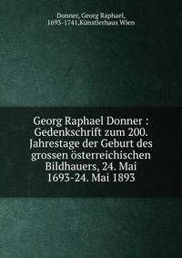 Georg Raphael Donner : Gedenkschrift zum 200. Jahrestage der Geburt des grossen ?sterreichischen Bildhauers, 24. Mai 1693-24. Mai 1893