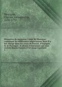 M?moires de monsieur l'abb? de Montgon : contenant les diff?rentes n?gociations dont il a ?t? charg? dans les cours de France, d'Espagne, &amp; de Portugal : &amp; divers ?v?nements qui sont arriv?s depuis l'ann?e 1725 jusqu'? pr?sent