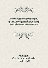 M?moires de monsieur l'abb? de Montgon : contenant les diff?rentes n?gociations dont il a ?t? charg? dans les cours de France, d'Espagne, &amp; de Portugal : &amp; divers ?v?nements qui sont arriv?s depuis l'ann?e 1725 jusqu'? pr?sent
