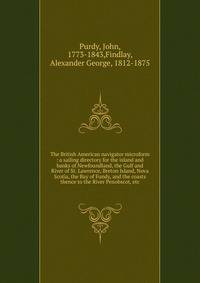 The British American navigator microform : a sailing directory for the island and banks of Newfoundland, the Gulf and River of St. Lawrence, Breton Island, Nova Scotia, the Bay of Fundy, and the coasts thence to the River Penobscot, etc.