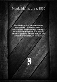 Awful disclosures of Maria Monk microform : as exhibited in a narrative of her sufferings during a residence of five years as a novice, and two years as a black nun, in the Hotel Dieu nunnery at Montreal