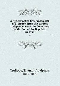 A history of the Commonwealth of Florence, from the earliest independence of the Commune to the Fall of the Republic in 1531. 1