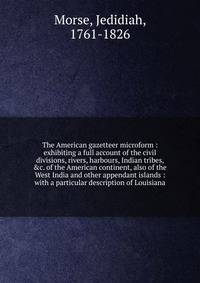 The American gazetteer microform : exhibiting a full account of the civil divisions, rivers, harbours, Indian tribes, &amp;c. of the American continent, also of the West India and other appendant islands : with a particular description of Louisiana