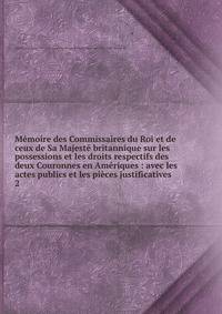M?moire des Commissaires du Roi et de ceux de Sa Majest? britannique sur les possessions et les droits respectifs des deux Couronnes en Am?riques : avec les actes publics et les pi?ces justificatives