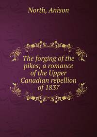 The forging of the pikes; a romance of the Upper Canadian rebellion of 1837