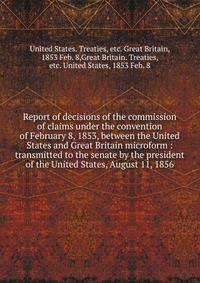 Report of decisions of the commission of claims under the convention of February 8, 1853, between the United States and Great Britain microform : transmitted to the senate by the president of the United States, August 11, 1856