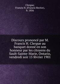 Discours prononc? par M. Francis H. Clergue au banquet donn? en son honneur par les citoyens du Sault-Sainte-Marie, Ontario, vendredi soir 15 f?vrier 1901