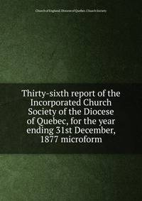 Thirty-sixth report of the Incorporated Church Society of the Diocese of Quebec, for the year ending 31st December, 1877 microform