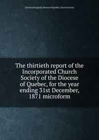The thirtieth report of the Incorporated Church Society of the Diocese of Quebec, for the year ending 31st December, 1871 microform