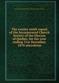 The twenty ninth report of the Incorporated Church Society of the Diocese of Quebec, for the year ending 31st December, 1870 microform
