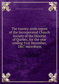 The twenty-sixth report of the Incorporated Church Society of the Diocese of Quebec, for the year ending 31st December, 1867 microform