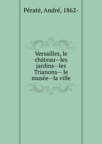 Versailles, le ch?teau--les jardins--les Trianons-- le mus?e--la ville