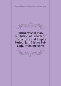 Third official loan exhibition of French art : Directoire and Empire Period, Jan. 21st to Feb. 12th, 1920, inclusive