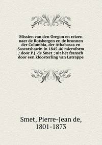 Missien van den Oregon en reizen naer de Rotsbergen en de bronnen der Columbia, der Athabasca en Sascatshawin in 1845-46 microform / door P.J. de Smet ; uit het fransch door een kloosterling van Latrappe