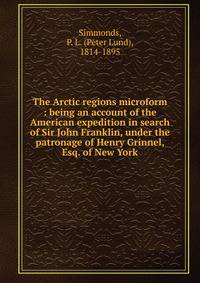 The Arctic regions microform : being an account of the American expedition in search of Sir John Franklin, under the patronage of Henry Grinnel, Esq. of New York