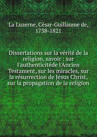 Dissertations sur la v?rit? de la religion, savoir : sur l'authenticit?de l'Ancien Testament, sur les miracles, sur la r?surrection de J?sus Christ, sur la propagation de la religion