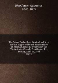 The Son of God calleth the dead to life : a sermon suggested by the assassination of Abraham Lincoln, preached in the Westminster Church, Providence, R.I., Sunday, April 16, 1865. copy 3