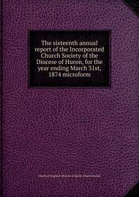 The sixteenth annual report of the Incorporated Church Society of the Diocese of Huron, for the year ending March 31st, 1874 microform