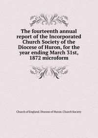 The fourteenth annual report of the Incorporated Church Society of the Diocese of Huron, for the year ending March 31st, 1872 microform
