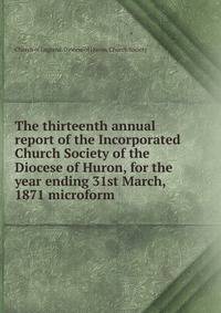 The thirteenth annual report of the Incorporated Church Society of the Diocese of Huron, for the year ending 31st March, 1871 microform