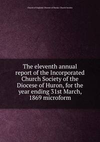The eleventh annual report of the Incorporated Church Society of the Diocese of Huron, for the year ending 31st March, 1869 microform