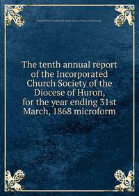 The tenth annual report of the Incorporated Church Society of the Diocese of Huron, for the year ending 31st March, 1868 microform