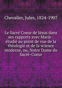 Le Sacr? Coeur de J?sus dans ses rapports avec Marie : ?tudi? au point de vue de la th?ologie et de la science moderne, ou, Notre Dame du Sacr?-Coeur