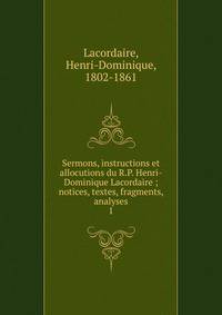 Sermons, instructions et allocutions du R.P. Henri-Dominique Lacordaire ; notices, textes, fragments, analyses. 1