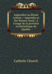 Appendice au Rituel romain = Appendix to the Roman ritual ; ? l'usage de la province eccl?siastique de Quebec