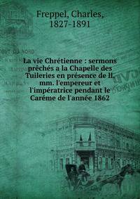 La vie Chr?tienne : sermons pr?ch?s a la Chapelle des Tuileries en pr?sence de ll. mm. l'empereur et l'imp?ratrice pendant le Car?me de l'ann?e 1862