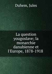 La question yougoslave; la monarchie danubienne et l'Europe, 1878-1918