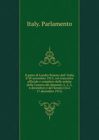 Il patto di Londra firmato dall' Italia il 30 novembre 1915; col resoconto ufficiale e completo delle sedute della Camera dei deputati (1, 2, 3, 4 decembre) e del Senato (16 e 17 decembre 1915)