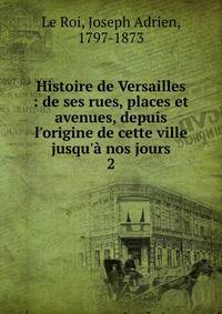 Histoire de Versailles : de ses rues, places et avenues, depuis l'origine de cette ville jusqu'? nos jours