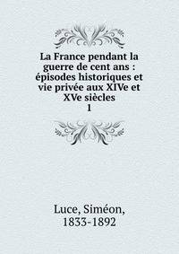 La France pendant la guerre de cent ans : ?pisodes historiques et vie priv?e aux XIVe et XVe si?cles