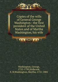 Copies of the wills of General George Washington : the first president of the United States and of Martha Washington, his wife
