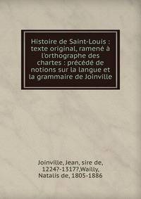 Histoire de Saint-Louis : texte original, ramen? ? l'orthographe des chartes : pr?c?d? de notions sur la langue et la grammaire de Joinville