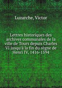 Lettres historiques des archives communales de la ville de Tours depuis Charles VI jusqu'? la fin du r?gne de Henri IV, 1416-1594
