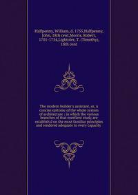 The modern builder's assistant, or, A concise epitome of the whole system of architecture : in which the various branches of that excellent study are establish'd on the most familiar principles and rendered adequate to every capacity .