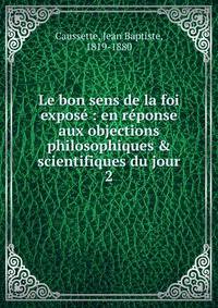 Le bon sens de la foi expos? : en r?ponse aux objections philosophiques &amp; scientifiques du jour