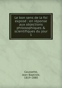 Le bon sens de la foi expos? : en r?ponse aux objections philosophiques &amp; scientifiques du jour
