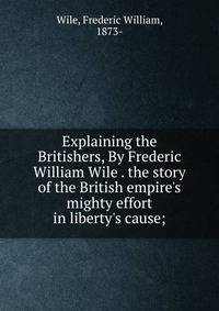 Explaining the Britishers, By Frederic William Wile . the story of the British empire's mighty effort in liberty's cause;