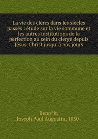 La vie des clercs dans les si?cles pass?s : ?tude sur la vie sommune et les autres institutions de la perfection au sein du clerg? depuis J?sus-Christ jusqu' ? nos jours